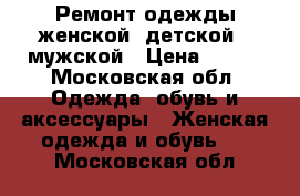 Ремонт одежды женской, детской , мужской › Цена ­ 200 - Московская обл. Одежда, обувь и аксессуары » Женская одежда и обувь   . Московская обл.